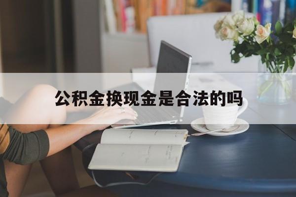 最新公积金换现金是合法的吗方法分析(最方便真实的慈溪公积金换现金是合法的吗怎么办方法)