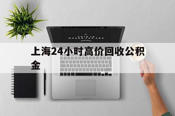 最新上海24小时高价回收公积金方法分析(最方便真实的慈溪2021年上海公积金怎么提取方法)