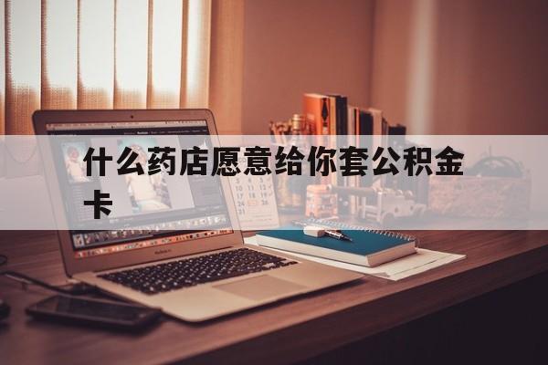 最新什么药店愿意给你套公积金卡方法分析(最方便真实的慈溪什么药店愿意给你套公积金卡的钱方法)